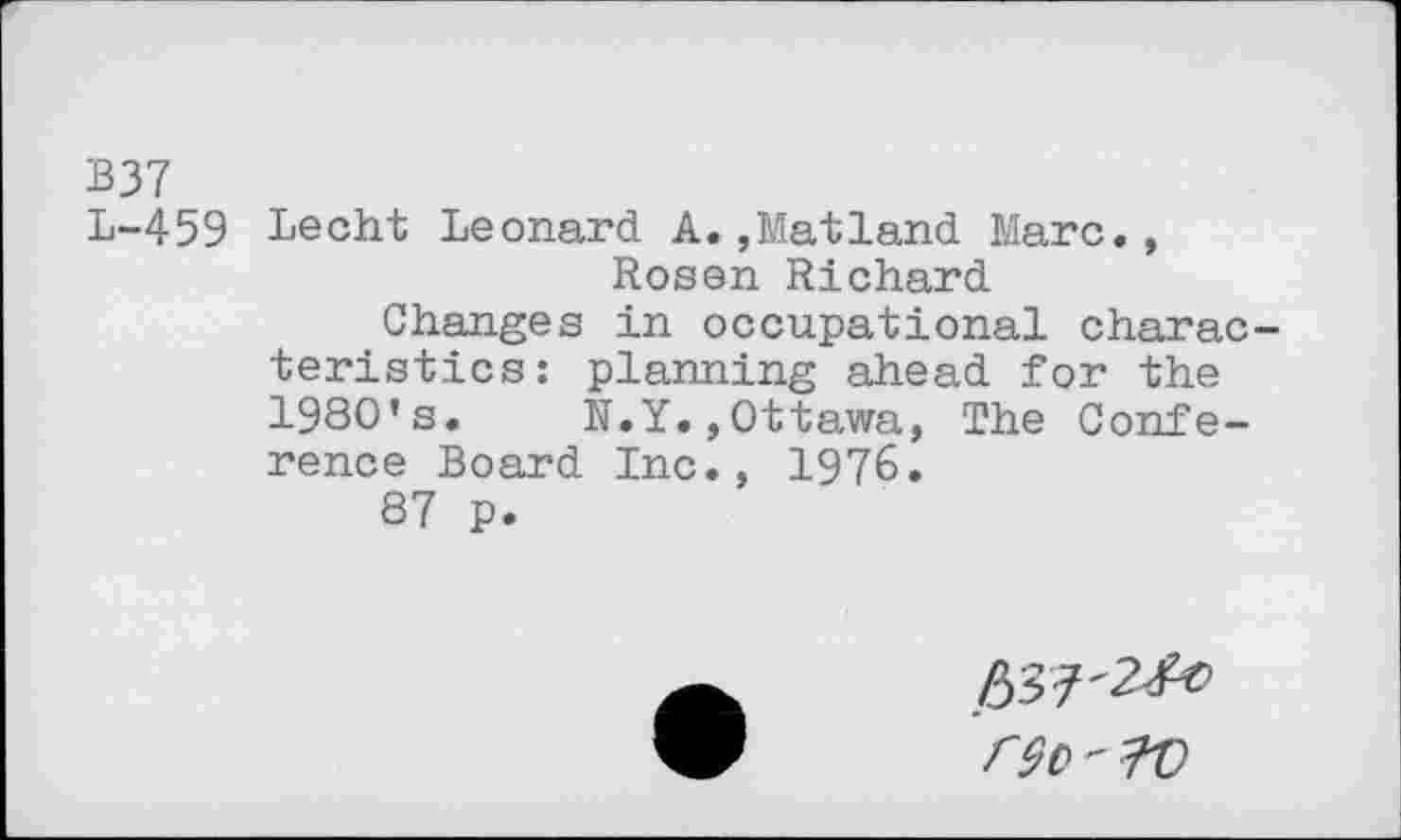 ﻿B37
L-459 Lecht Leonard A.,Matland Marc., Rosen Richard
Changes in occupational characteristics: planning ahead for the 1980’s.	R.Y.,Ottawa, The Confe-
rence Board Inc., 1976.
87 p.
^-2^0